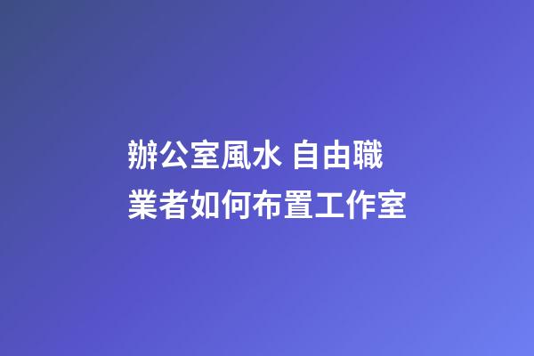 辦公室風水 自由職業者如何布置工作室